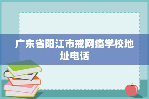廣東省陽江市戒網(wǎng)癮學校地址電話及教育咨詢與管理指南